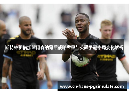 斯特林租借加盟阿森纳背后战略考量与英超争冠格局变化解析