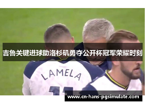 吉鲁关键进球助洛杉矶勇夺公开杯冠军荣耀时刻 吉鲁关键进球助洛杉矶勇夺公开杯冠军荣耀时刻