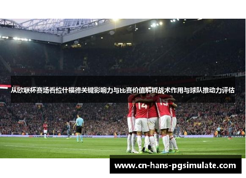 从欧联杯赛场看拉什福德关键影响力与比赛价值解析战术作用与球队推动力评估