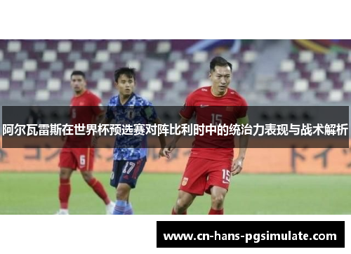 阿尔瓦雷斯在世界杯预选赛对阵比利时中的统治力表现与战术解析