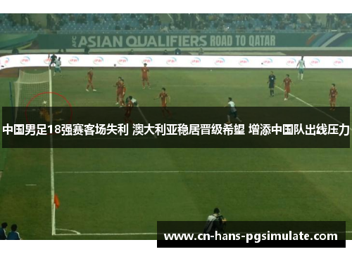 中国男足18强赛客场失利 澳大利亚稳居晋级希望 增添中国队出线压力