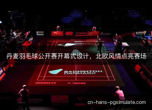 丹麦羽毛球公开赛开幕式设计，北欧风情点亮赛场